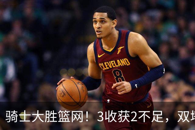 骑士大胜篮网！3收获2不足，双塔高效+2新援亮眼，只差哈登回暖